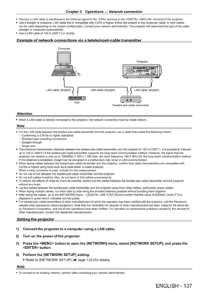 Page 137Chapter 5 Operations — Network connection
ENGLISH - 137
 fConnect a LAN cable to send/receive the Ethernet signal to the  terminal or the  terminal of the projector. fUse a straight or crossover LAN cable that is compatible with CA T5 or higher
. Either the straight or the crossover cable, or both cables 
can be used depending on the system configuration. Consult your network administrator . The projector will determine the type of the cable 
(straight or crossover) automatically.
 f Use a LAN cable of...