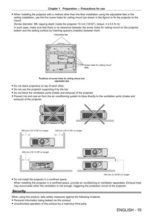 Page 19Chapter 1 Preparation — Precautions for use
ENGLISH - 19
 fWhen installing the projector with a method other than the floor installation using the adjustable feet or the 
ceiling installation, use the five screw holes for ceiling mount (as shown in the figure) to fix the projector to the 
mount.
(Screw diameter: M6, tapping depth inside the projector:15
  mm (19/32"), torque: 4 ± 0.5   N·m)
In such case, make sure that there is no clearance between the screw holes for ceiling mount on the projector...