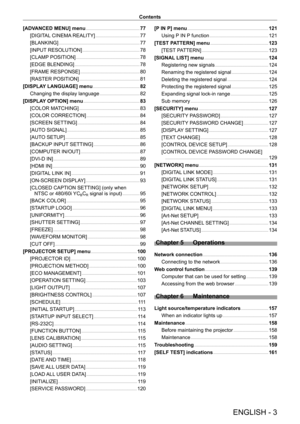 Page 3ENGLISH - 3
Contents
[ADVANCED MENU] menu
    
 77
[DIGIT
AL CINEMA REALITY]
    
 77
[BLANKING]
    
 77
[INPUT
 RESOLUTION]
    
 78
[CLAMP
 POSITION]
    
 78
[EDGE BLENDING]
    
 78
[FRAME RESPONSE]
    
 80
[RASTER POSITION]
    
 81
[DISPLA
Y LANGUAGE] menu
    
 82
Changing the display language
    
 82
[DISPLA
Y OPTION] menu
    
 83
[COLOR MA
TCHING]
    
 83
[COLOR CORRECTION]
    
 84
[SCREEN SETTING]
    
 84
[AUT
O SIGNAL]
    
 85
[AUT
O SETUP]
    
 85
[BACKUP
 INPUT SETTING]
    
 86...