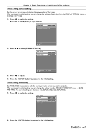 Page 47Chapter 3 Basic Operations — Switching on/off the projector
ENGLISH - 47
Initial setting (screen setting)
Set the screen format (aspect ratio) and display position of the image.
After completed the initial setting, you can change the settings of each item from the [DISPLAY OPTION] menu → 
[SCREEN SETTING].
1)
 
Press 
 qw to switch the setting.
 fProceed to Step 

4) when [16:10] is selected.
16:105/7
SCREEN POSITION
Set as necessary for the screen in use.
INITIAL SETTING
SET CHANGESCREEN FORMAT
ENTER
2)...