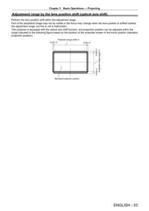 Page 53Chapter 3 Basic Operations — Projecting
ENGLISH - 53
Adjustment range by the lens position shift (optical axis shift)
Perform the lens position shift within the adjustment range.
Part of the peripheral image may not be visible or the focus may change \
when the lens position is shifted outside 
the adjustment range, but this is not a malfunction.
This projector is equipped with the optical axis shift function, and projection position can be adjusted within the 
range indicated in the following figure...
