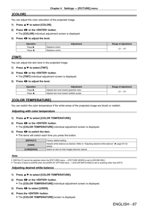 Page 67Chapter 4 Settings — [PICTURE] menu
ENGLISH - 67
[COLOR]
You can adjust the color saturation of the projected image.
1) 
Press 
 as to select [COLOR].
2)
 
Press 
 qw or the  button.
 fThe 

[COLOR] individual adjustment screen is displayed.
3)
 
Press 
 qw to adjust the level.
Operation AdjustmentRange of adjustment
Press w. Deepens colors.
-31 - +31
Press q. Weakens colors.
[TINT]
You can adjust the skin tone in the projected image.
1)
 
Press 
 as to select [TINT].
2)
 
Press 
 qw or the  button....