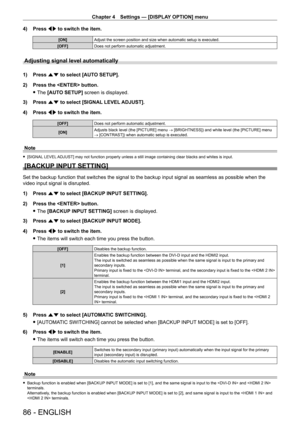 Page 86Chapter 4 Settings — [DISPLAY OPTION] menu
86 - ENGLISH
4) Press qw to switch the item.
[ON] Adjust the screen position and size when automatic setup is executed.
[OFF] Does not perform automatic adjustment.
Adjusting signal level automatically
1) Press as to select [AUTO SETUP].
2)  
Press the  button.
 fThe 

[AUTO SETUP] screen is displayed.
3)
 
Press 
 as to select [SIGNAL LEVEL ADJUST].
4)
 
Press 
 qw to switch the item.
[OFF] Does not perform automatic adjustment.
[ON] Adjusts black level (the...