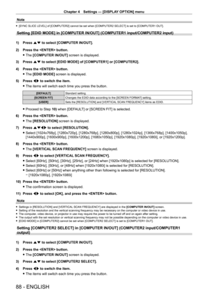 Page 88Chapter 4 Settings — [DISPLAY OPTION] menu
88 - ENGLISH
Note
 f[SYNC SLICE LEVEL] of [COMPUTER2] cannot be set when [COMPUTER2 SELECT] is set to [COMPUTER1 OUT].
Setting [EDID MODE] in [COMPUTER IN/OUT] (COMPUTER1 input/COMPUTER2 inp\
ut)
1) Press  as to select [COMPUTER IN/OUT].
2)  
Press the  button.
 fThe 

[COMPUTER IN/OUT] screen is displayed.
3)
 
Press 
 as to select [EDID MODE] of [COMPUTER1] or [COMPUTER2].
4)
 
Press the  button.
 fThe 

[EDID MODE] screen is displayed.
5)
 
Press 
 qw to...