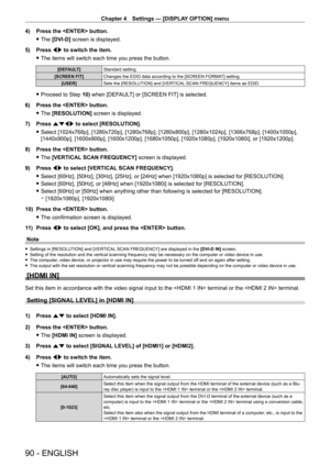 Page 90Chapter 4 Settings — [DISPLAY OPTION] menu
90 - ENGLISH
4) Press the  button.
 fThe 

[DVI-D] screen is displayed.
5)
 
Press 
 qw to switch the item.
 fThe items will switch each time you press the button.
[DEFAULT] Standard setting.
[SCREEN FIT] Changes the EDID data according to the [SCREEN FORMAT] setting.
[USER] Sets the [RESOLUTION] and [VERTICAL SCAN FREQUENCY] items as EDID.
 fProceed to Step  10) when [DEFAULT] or [SCREEN FIT] is selected.
6)
 
Press the  button.
 f The 

[RESOLUTION] screen is...