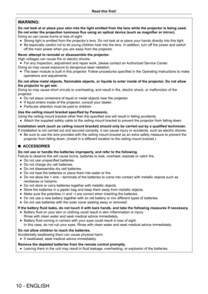 Page 1010 - ENGLISH
Read this first!
WARNING:
Do not look at or place your skin into the light emitted from the lens w\
hile the projector is being used.
Do not enter the projection luminous flux using an optical device (such as magnifier or mirror).
Doing so can cause burns or loss of sight.
 fStrong light is emitted from the projector

’s lens. Do not look at or place your hands directly into this light.
 fBe especially careful not to let young children look into the lens. In addition, turn of
f the power and...