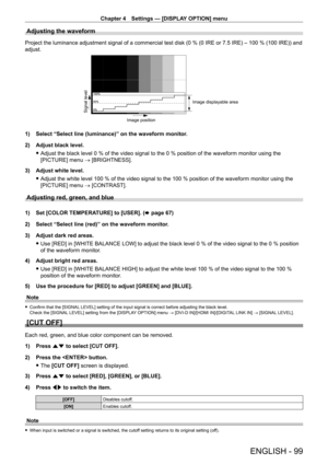Page 99Chapter 4 Settings — [DISPLAY OPTION] menu
ENGLISH - 99
Adjusting the waveform
Project the luminance adjustment signal of a commercial test disk (0 % (0 IRE or 7.5 IRE) – 100 % (100 IRE)) and 
adjust.
Signal level
Image displayable area
Image position
1) Select “Select line (luminance)” on the waveform monitor .
2)  
Adjust black level.
 fAdjust the black level 0

  % of the video signal to the 0   % position of the waveform monitor using the 
[PICTURE] menu → [BRIGHTNESS].
3)
 
Adjust white level....