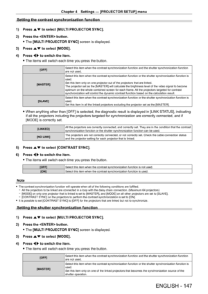 Page 147Chapter 4 Settings — [PROJECTOR SETUP] menu
ENGLISH - 147
Setting the contrast synchronization function
1) Press as to select [MULTI PROJECTOR SYNC].
2)  
Press the  button.
 fThe 

[MULTI PROJECTOR SYNC] screen is displayed.
3)
 
Press 
 as to select [MODE].
4)
 
Press 
 qw to switch the item.
 fThe items will switch each time you press the button.
[OFF] Select this item when the contrast synchronization function and the shut\
ter synchronization function 
are not used.
[MASTER] Select this item when...