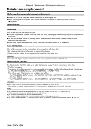 Page 196Chapter 6 Maintenance — Maintenance/replacement
196 - ENGLISH
Maintenance/replacement
Before performing maintenance/replacement
 fMake sure to turn of f the power before maintaining or replacing the unit.
 fWhen switching of

f the projector, make sure to follow the procedures in “Switching off the projector” 
(x
  page   68).
Maintenance
Outer case
Wipe off dirt and dust with a soft, dry cloth.
 fIf the dirt is persistent, soak the cloth with water and wring it thorou\
ghly before wiping. Dry of

f the...