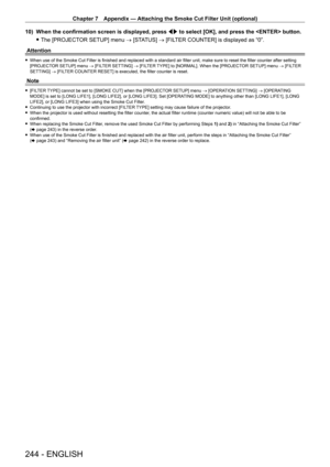 Page 244Chapter 7 Appendix — Attaching the Smoke Cut Filter Unit (optional)
244 - ENGLISH
10) When the confirmation screen is displayed, press qw  to select [OK], and press the  button.
 fThe [PROJECT

OR SETUP] menu → [STATUS] → [FILTER COUNTER] is displayed as “0”.
Attention
 f When use of the Smoke Cut Filter is finished and replaced with a standard air filter unit, make sure to reset the filter counter after setting 
[PROJECT
OR SETUP] menu → [FILTER SETTING]  → [FILTER TYPE] to [NORMAL]. When the [PROJECTOR...