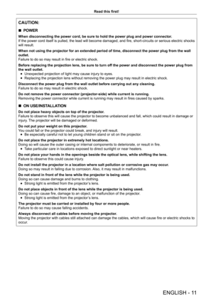 Page 11ENGLISH - 11
Read this first!
CAUTION:
 rPOWER
When disconnecting the power cord, be sure to hold the power plug and po\
wer connector.
If the power cord itself is pulled, the lead will become damaged, and fire, short-circuits or serious electric shocks 
will result.
When not using the projector for an extended period of time, disconnect \
the power plug from the wall 
outlet.
Failure to do so may result in fire or electric shock.
Before replacing the projection lens, be sure to turn off the power and \...