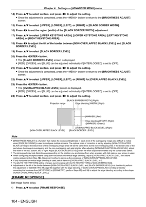 Page 104Chapter 4 Settings — [ADVANCED MENU] menu
104 - ENGLISH
14) Press as to select an item, and press qw to adjust the setting.
 fOnce the adjustment is completed, press the  button to return to the  [BRIGHTNESS ADJUST]

 
screen.
15)
 
Press 
 as to select [UPPER], [LOWER], [LEFT], or [RIGHT] in [BLACK BORDER WIDTH].\
16)
 
Press 
 qw to set the region (width) of the [BLACK BORDER WIDTH] adjustment.
17)
 
Press 
 as to select [UPPER KEYSTONE AREA], [LOWER KEYSTONE AREA], [LEFT KEYSTONE 
AREA], or [RIGHT...