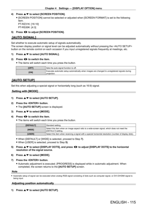 Page 115Chapter 4 Settings — [DISPLAY OPTION] menu
ENGLISH - 115
4) Press as to select [SCREEN POSITION].
 f[SCREEN POSITION] cannot be selected or adjusted when [SCREEN FORMA T] is set to the following 
item.
PT
-

RZ31K: [16:10]
PT
-

RS30K: [4:3]
5)
 
Press 
 qw to adjust [SCREEN POSITION].
[AUTO SIGNAL]
Set whether to execute automatic setup of signals automatically.
The screen display position or signal level can be adjusted automatically without pressing the  
button on the remote control on each occasion...