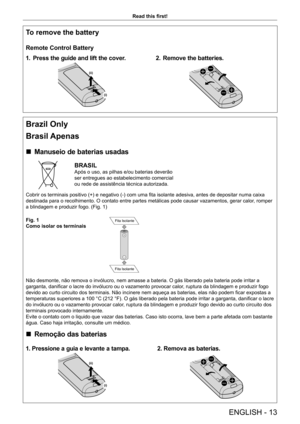 Page 13ENGLISH - 13
Read this first!
To remove the battery
Remote Control Battery
1.
 P
 ress the guide and lift the cover.
(i)
(ii)
2. Remove the batteries.
Brazil Only
Brasil Apenas
 r
Manuseio de baterias usadas
BRASIL
Após o uso, as pilhas e/ou baterias deverão 
ser entregues ao estabelecimento comercial 
ou rede de assistência técnica autorizada.
Cobrir os terminais positivo (+) e negativo (-) com uma fita isolante adesiva, antes de depositar numa caixa 
destinada para o recolhimento. O contato entre...