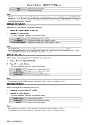 Page 128Chapter 4 Settings — [DISPLAY OPTION] menu
128 - ENGLISH
[ON]Displays the warning message.
[OFF] Hides the warning message.
Note
 fIf [OFF] is set, the warning message will not be displayed on the projected image even when warning condition such as [TEMPERA TURE 
W ARNING] or [CLEAN THE AIR FILTER] is detected while using the projector. Also, the following countdown message is not displayed: the 
message until the power is turned off after the no signal lights-out function is executed; the message until...