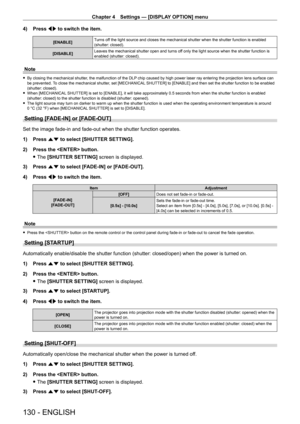 Page 130Chapter 4 Settings — [DISPLAY OPTION] menu
130 - ENGLISH
4) Press qw to switch the item.
[ENABLE] Turns off the light source and closes the mechanical shutter when the shutter fu\
nction is enabled 
(shutter: closed).
[DISABLE] Leaves the mechanical shutter open and turns off only the light source when the shutter function is 
enabled (shutter: closed).
Note
 f
By closing the mechanical shutter , the malfunction of the DLP chip caused by high power laser ray entering the projection lens surface can 
be...
