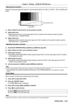 Page 133Chapter 4 Settings — [DISPLAY OPTION] menu
ENGLISH - 133
Adjusting the waveform
Project the luminance adjustment signal of a commercial test disk (0 % (0 IRE or 7.5 IRE) – 100 % (100 IRE)) and 
adjust.
Signal level
Image displayable area
Image position
1) Select “Select line (luminance)” on the waveform monitor .
2)  
Adjust black level.
 fAdjust the black level 0

  % of the video signal to the 0   % position of the waveform monitor using the 
[PICTURE] menu → [BRIGHTNESS].
3)
 
Adjust white level....