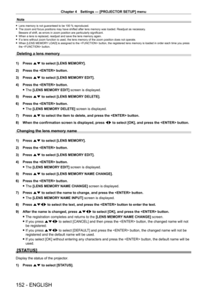 Page 152Chapter 4 Settings — [PROJECTOR SETUP] menu
152 - ENGLISH
Note
 fLens memory is not guaranteed to be 100   % reproduced. fThe zoom and focus positions may have shifted after lens memory was load\
ed. Readjust as necessary
.
Beware of shift, as errors in zoom position are particularly significant.
 f When a lens is replaced, readjust and save the lens memory again. fIf a lens without zoom function is used, the lens memory of the zoom pos\
ition does not operate. fWhen [LENS MEMOR

Y LOAD] is assigned to...