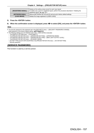 Page 157Chapter 4 Settings — [PROJECTOR SETUP] menu
ENGLISH - 157
[REGISTERED SIGNAL]Deletes all the setting values saved for each input signal.
To delete only a part of a registered signal, perform the procedure descr\
ibed in “Deleting the 
registered signal” (
x
  page   161).
[NETWORK/E-MAIL] Returns [NETWORK SETUP] and [E-mail set up] to factory default settings.
[LOGO IMAGE] Deletes the image registered in [USER LOGO].
5) Press the  button.
6)  
When the confirmation screen is displayed, press  qw

 to...