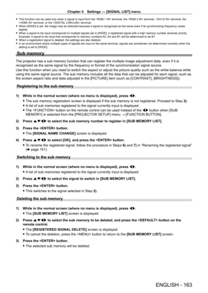 Page 163Chapter 4 Settings — [SIGNAL LIST] menu
ENGLISH - 163
 fThis function can be used only when a signal is input from the  terminal, the  terminal,  terminal, the 
 terminal, or the  terminal.
 fWhen [WIDE] is set, the image may be distorted because a signal is recognized as the same even if its synchronizing frequency varies 
slightly

.
 fWhen a signal to be input corresponds to multiple signals set in [WIDE], a registered signal with a high memory number receives priority . 
Example: a signal to be input...