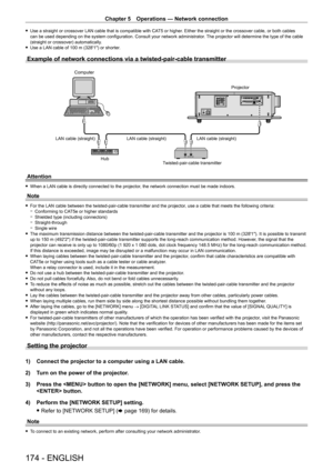 Page 174Chapter 5 Operations — Network connection
174 - ENGLISH
 fUse a straight or crossover LAN cable that is compatible with CA T5 or higher . Either the straight or the crossover cable, or both cables 
can be used depending on the system configuration. Consult your network administrator . The projector will determine the type of the cable 
(straight or crossover) automatically.
 f Use a LAN cable of 100

  m (328'1") or shorter.
Example of network connections via a twisted-pair-cable transmitter...