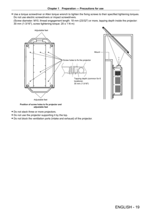 Page 19Chapter 1 Preparation — Precautions for use
ENGLISH - 19
 fUse a torque screwdriver or  Allen torque wrench to tighten the fixing screws to their specified tightening torques. 
Do not use electric screwdrivers or impact screwdrivers.
(Screw diameter: M10, thread engagement length: 18
  mm (23/32") or more, tapping depth inside the projector: 
30
  mm (1-3/16"), screw tightening torque: 20 ± 1   N·m)
Screw holes to fix the projector
Adjustable feet
Position of screw holes to fix projector and...