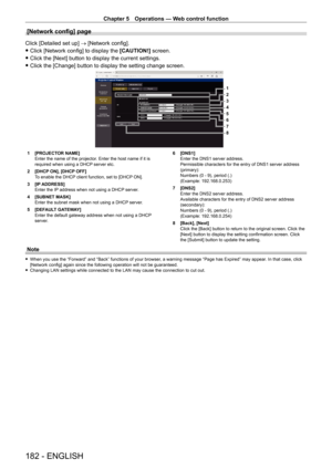 Page 182Chapter 5 Operations — Web control function
182 - ENGLISH
[Network config] page
Click [Detailed set up] → [Network config].
 fClick [Network config] to display the  [CAUTION!]

 screen.
 fClick the [Next] button to display the current settings.
 fClick the [Change] button to display the setting change screen.
1
2
3
4
5
6
7
8
1 [PROJECT OR NAME]
Enter the name of the projector. Enter the host name if it is 
required when using a DHCP server etc.
2
 
[DHCP
  ON], [DHCP OFF]
To enable the DHCP client...
