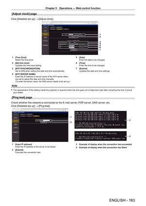 Page 183Chapter 5 Operations — Web control function
ENGLISH - 183
[Adjust clock] page
Click [Detailed set up] → [Adjust clock].
1
2
3
4
5
6
7
1 [Time Zone]
Select the time zone.
2
 
[Set time zone]
Updates the time zone setting.
3

 
[NTP
  SYNCHRONIZATION]
Set to [ON] when setting the date and time automatically.
4
 
[NTP
  SERVER NAME]
Enter the IP address or server name of the NTP server when 
you set to adjust the date and time manually.
(To enter the server name, the DNS server needs to be set up.) 5...