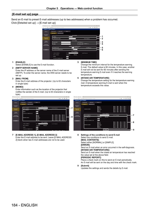 Page 184Chapter 5 Operations — Web control function
184 - ENGLISH
[E-mail set up] page
Send an E-mail to preset E-mail addresses (up to two addresses) when a problem has occurred.
Click [Detailed set up] → [E-mail set up].
1
2
3
4
5
6
1 [ENABLE]
Select [ENABLE] to use the E-mail function.
2
 
[SMTP
  SERVER NAME]
Enter the IP address or the server name of the E-mail server 
(SMTP). To enter the server name, the DNS server needs to be 
set up.
3
 
[MAIL
  FROM]
Enter the E-mail address of the projector. (Up to 63...