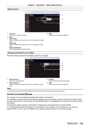 Page 189Chapter 5 Operations — Web control function
ENGLISH - 189
[User] account
1
2
3
1 [Account]
Displays the account to change.
2
 
[New]
[User name]: 
Enter the desired new user name. (Up to 16 characters in single 
byte)
[Password]: 
Enter the desired new password. (Up to 16 characters in single 
byte)
[Password(Retype)]: 
Enter the desired new password again. 3

 [OK]
Determines the change of password.
[Change password] (For user rights)
Only the change of password is enabled under the user rights.
1
2
4...