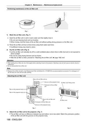 Page 198Chapter 6 Maintenance — Maintenance/replacement
198 - ENGLISH
Performing maintenance of the air filter unit
Fig. 1Fig. 2
1) Wash the air filter unit. (Fig. 1)
i)  
Soak the air filter unit in cold or warm water and then lightly rinse it\
.
 fDo not use cleaning tools such as brushes.
 fWhen rinsing, hold the frame of the air filter unit without putting strong pressure on the filter unit.
ii)

 
Rinse the air filter unit two to three times using fresh water each time\
.
 fInsufficient rinsing may result...