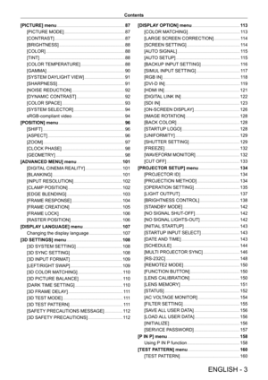 Page 3ENGLISH - 3
Contents
[PICTURE] menu
    
 87
[PICTURE MODE]
    
 87
[CONTRAST]
    
 87
[BRIGHTNESS]
    
 88
[COLOR]
    
 88
[TINT]
    
 88
[COLOR 
TEMPERATURE]
    
 88
[GAMMA]
    
 90
[SYSTEM DA
YLIGHT VIEW]
    
 91
[SHARPNESS]
    
 91
[NOISE REDUCTION]
    
 92
[DYNAMIC CONTRAST]
    
 92
[COLOR SP
ACE]
    
 93
[SYSTEM SELECT
OR]
    
 94
sRGB-compliant video
    
 94
[POSITION] menu
    
 96
[SHIFT]
    
 96
[ASPECT]
    
 96
[ZOOM]
    
 97
[CLOCK PHASE]
    
 98
[GEOMETR
Y]
    
 98
[ADV...