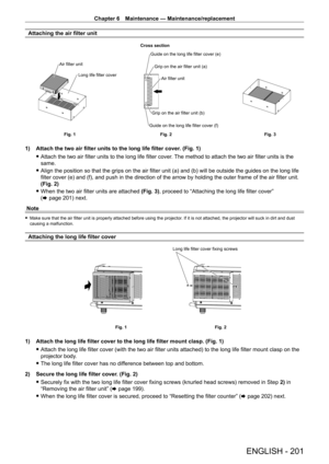 Page 201Chapter 6 Maintenance — Maintenance/replacement
ENGLISH - 201
Attaching the air filter unit
Long life filter cover
Air filter unit
Guide on the long life filter cover (e)
Grip on the air filter unit (a)
Grip on the air filter unit (b)
Guide on the long life filter cover (f) Air filter unit
Fig. 3
Fig. 2
Fig. 1 Cross section
1) Attach the two air filter units to the long life filter cover
. (Fig. 1)
 fAttach the two air filter units to the long life filter cover

. The method to attach the two air filter...