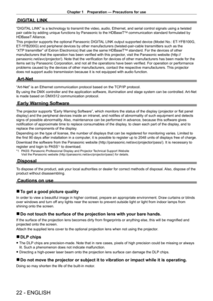 Page 22Chapter 1 Preparation — Precautions for use
22 - ENGLISH
DIGITAL LINK
“DIGITAL LINK” is a technology to transmit the video, audio, Ethernet, and serial control signals using a twisted 
pair cable by adding unique functions by Panasonic to the HDBaseTTM communication standard formulated by 
HDBaseT Alliance.
This projector supports the optional Panasonic DIGITAL LINK output supported device (Model No.: ET
-

YFB100G, 
ET
-

YFB200G) and peripheral devices by other manufacturers (twisted-pair-cable...