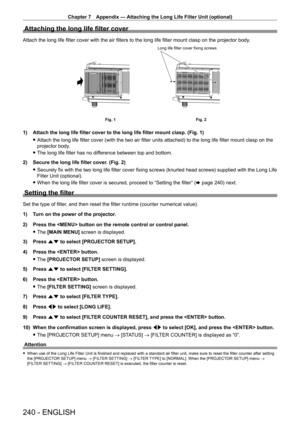 Page 240Chapter 7 Appendix — Attaching the Long Life Filter Unit (optional)
240 - ENGLISH
Attaching the long life filter cover
Attach the long life filter cover with the air filters to the long life filter mount clasp on the projector body.
Fig. 2
Fig. 1 Long life filter cover fixing screws
1) Attach the long life filter cover to the long life filter mount clasp. (\
Fig. 1)
 f
Attach the long life filter cover (with the two air filter units attached) to the long life filter mount clasp on the 
projector body

....