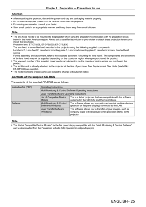 Page 25Chapter 1 Preparation — Precautions for use
ENGLISH - 25
Attention
 fAfter unpacking the projector , discard the power cord cap and packaging material properly.
 fDo not use the supplied power cord for devices other than this projector\

.
 fFor missing accessories, consult your dealer

.
 fStore small parts in an appropriate manner

, and keep them away from small children.
Note
 fThe lens hood needs to be mounted to the projector when using the projec\
tor in combination with the projection lenses...