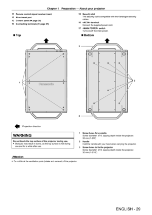 Page 29Chapter 1 Preparation — About your projector
ENGLISH - 29
11 Remote control signal receiver (rear)
12  
Air exhaust port
13

 
Control panel ( x

  page   30)
14
 
Connecting terminals ( x

  page   31)15
 Security slot
This security slot is compatible with the Kensington security 
cables.
16
 
 terminal
Connect the supplied power cord.
17

 
 switch
T

urns on/off the main power.
3
2
1
2
Projection direction
Bottom
To p
WARNING
Do not touch the top surface of the projector during use. f Doing so may...