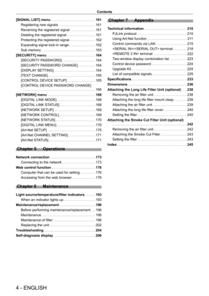 Page 44 - ENGLISH
Contents
[SIGNAL LIST] menu    161
Registering new signals
    
 161
Renaming the registered signal
    
 161
Deleting the registered signal
    
 161
Protecting the registered signal
    
 162
Expanding signal lock-in range
    
 162
Sub memory
    
 163
[SECURITY] menu
    
 164
[SECURITY
 PASSWORD]
    
 164
[SECURITY
 PASSWORD CHANGE]
    
 164
[DISPLA
Y SETTING]
    
 164
[TEXT
 CHANGE]
    
 165
[CONTROL
 DEVICE SETUP]
    
 165
[CONTROL
 DEVICE PASSWORD CHANGE]
 
  
 166
[NETWORK]...