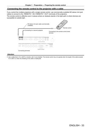 Page 33Chapter 1 Preparation — Preparing the remote control
ENGLISH - 33
Connecting the remote control to the projector with a cable
If you control the multiple projectors with a single remote control, use commercially available M3 stereo mini jack 
cables to connect to the / terminals of the projectors.
The remote control is effective even in places where an obstacle stands in the light path or whe\
re devices are 
susceptible to outside light.
Connecting terminalsConnecting to a second projector
M3 stereo...