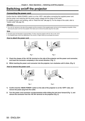 Page 58Chapter 3 Basic Operations — Switching on/off the projector
58 - ENGLISH
Switching on/off the projector
Connecting the power cord
Confirm that the  switch is on the  side before connecting the supplied power cord.
Use the power cord matching with the power supply voltage and the shape \
of the outlet.
For details of power cord handling, refer to “Read this first!” (x page 5). For the shape of the outlet, refer to 
“Usable outlet” ( x
  page   35).
Attention
 f The  terminal on the side of the projector...