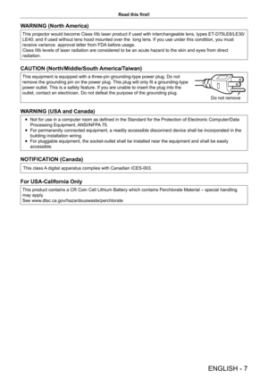 Page 7ENGLISH - 7
Read this first!
WARNING (North America)
This projector would become Class IIIb laser product if used with interchangeable lens, types ET-D75LE8/LE30/
LE40; and if used without lens hood mounted over the  long lens. If you use under this condition, you must 
receive variance  approval letter from FDA before usage.
Class IIIb levels of laser radiation are considered to be an acute hazar\
d to the skin and eyes from direct 
radiation.
CAUTION (North/Middle/South America/Taiwan)
This equipment...