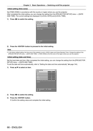 Page 66Chapter 3 Basic Operations — Switching on/off the projector
66 - ENGLISH
Initial setting (time zone)
Set [TIME ZONE] in accordance with the country or region where you use the projector. 
After completed the initial setting, you can change the setting from the [PROJECT OR SETUP] menu → [DATE 
AND TIME]. The current settings are displayed in [LOCAL DATE] and [LOCAL TIME].
1)
 
Press 
 qw to switch the setting.
+09:006/7
20XX/01/01123456LOCAL DATE
LOCAL TIME
Please set up a time zone according to the...