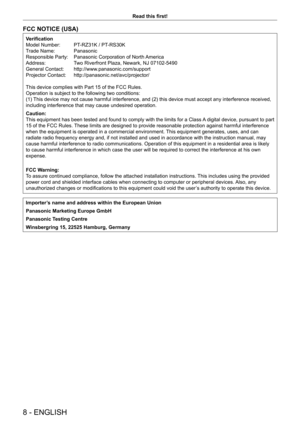 Page 88 - ENGLISH
Read this first!
FCC NOTICE (USA)
Verification
Model Number:  
PT
 -RZ31K / PT-RS30K
Trade Name: 
 
Panasonic
Responsible Party: 

 
Panasonic Corporation of North 
 America
Address:
 
T
 wo Riverfront Plaza, Newark, NJ 07102-5490
General Contact: 
 
http://www
 .panasonic.com/support
Projector Contact: 
 
http://panasonic.net/avc/projector/
This device complies with Part 15 of the FCC Rules.
Operation is subject to the following two conditions:
(1) 

This device may not cause harmful...