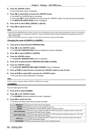 Page 90Chapter 4 Settings — [PICTURE] menu
90 - ENGLISH
6) Press the  button.
 fThe confirmation screen is displayed.
7)

 
Press 
 qw to select [OK], and press the  button.
 fThe [USER1] or [USER2] data is overwritten.
 fIf you press 

qw to select [CANCEL] and then press the  button, the data will not be overwritten.
 fThe 

[WHITE BALANCE HIGH] screen is displayed.
8)
 
Press 
 as to select [RED], [GREEN], or [BLUE].
9)
 
Press 
 qw to adjust the level.
Note
 f Adjust [COLOR  TEMPERATURE] correctly. All...