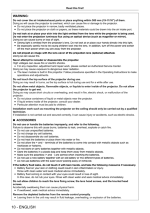 Page 1010 - ENGLISH
Read this first!
WARNING:
Do not cover the air intake/exhaust ports or place anything within 500 m\
m (19-11/16") of them.
Doing so will cause the projector to overheat, which can cause fire or damage to the projector.
 fDo not place the projector in narrow

, badly ventilated places.
 fDo not place the projector on cloth or papers, as these materials could \
be drawn into the air intake port.
Do not look at or place your skin into the light emitted from the lens w\
hile the projector is...