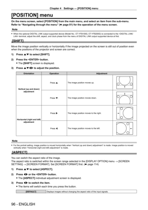 Page 96Chapter 4 Settings — [POSITION] menu
96 - ENGLISH
[POSITION] menu
On the menu screen, select [POSITION] from the main menu, and select an \
item from the sub-menu.
Refer to “Navigating through the menu” (x
  page   81) for the operation of the menu screen.
Note
 f When the optional DIGIT AL LINK output supported device (Model No.: ET- YFB100G, ET- YFB200G) is connected to the  terminal, adjust the shift, aspect, and clock phase from the menu of DIGIT AL LINK output supported device at first.
[SHIFT]
Move...