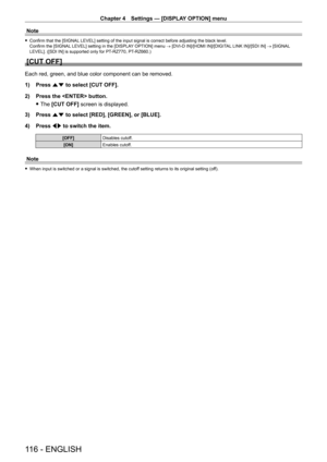 Page 116Chapter 4 Settings — [DISPLAY OPTION] menu
116 - ENGLISH
Note
 fConfirm that the [SIGNAL  LEVEL] setting of the input signal is correct before adjusting the black level.
Confirm the [SIGNAL LEVEL] setting in the [DISPLAY OPTION] menu  → [DVI-D IN]/[HDMI IN]/[DIGITAL LINK IN]/[SDI IN] → [SIGNAL 
LEVEL]. ([SDI IN] is supported only for PT
-

RZ770, PT
-
 RZ660.)
[CUT OFF]
Each red, green, and blue color component can be removed.
1) 
Press 
 as to select [CUT OFF].
2)
 
Press the  button.
 fThe 

[CUT OFF]...