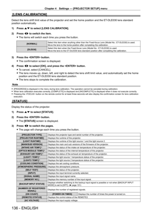 Page 136Chapter 4 Settings — [PROJECTOR SETUP] menu
136 - ENGLISH
[LENS CALIBRATION]
Detect the lens shift limit value of the projector and set the home posi\
tion and the ET-DLE030 lens standard 
position automatically.
1)
 
Press 
 as to select [LENS CALIBRATION].
2)
 
Press 
 qw to switch the item.
 fThe items will switch each time you press the button.
[NORMAL] Select this item when anything other than the Fixed-focus Lens (Model No.: ET- DLE030) is used.
Move the lens to the home position after completing...