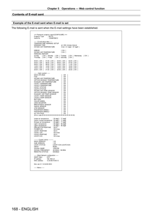 Page 168Chapter 5 Operations — Web control function
168 - ENGLISH
Contents of E-mail sent
Example of the E-mail sent when E-mail is set
The following E-mail is sent when the E-mail settings have been establis\
hed.
=== P anas onic  pr ojec t or  r epor t ( CO NF I G URE )  ===
P r ojec t or  T y pe  :  RZ 770
S er ial No  :  123456789012
-----  E-mail set up dat a -----
T EMPERAT URE WARNING  SET UP 
MINIMUM TIME  at  [  60]  m inut es  int er v al 
I NT A K E  A I R T E M P E RA T URE   O v er  [  31 degC /  87...