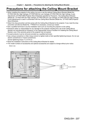 Page 207Chapter 7 Appendix — Precautions for attaching the Ceiling Mount Bracket
ENGLISH - 207
Precautions for attaching the Ceiling Mount Bracket
 fWhen installing the projector to the ceiling, be sure to use the optional Ceiling Mount Bracket (Model No.: 
ET
-

PKD120H (for High Ceilings), ET
-
 PKD120S (for Low Ceilings), ET
-
 PKD130H (for High Ceilings, 6-axis 
Adjustment), ET
-

PKD130B (Projector Mount Bracket)) specified by Panasonic. The Ceiling Mount Bracket 
(Model No.: ET
-

PKD120H (for High...